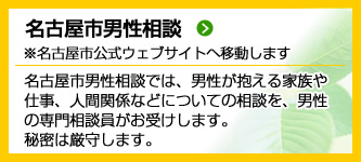 名古屋市男性相談（名古屋市公式ウェブサイトへ移動します）　名古屋市男性相談では、男性が抱える 家族や仕事、人間関係などについての 相談を、男性の専門相談員がお受け します。秘密は厳守します。 