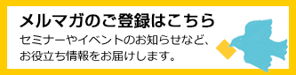 メルマガのご登録はこちら　セミナーやイベントのお知らせなど、お役立ち情報をお届けします。 